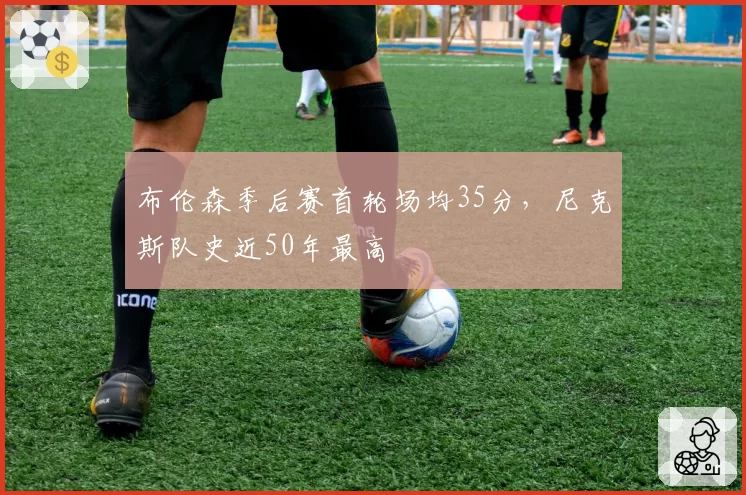 布伦森季后赛首轮场均35分,尼克斯队史近50年最高