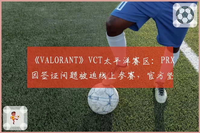 《VALORANT》VCT太平洋赛区：PRX因签证问题被迫线上参赛，官方坚持“成绩有效”引对手罢赛抗议