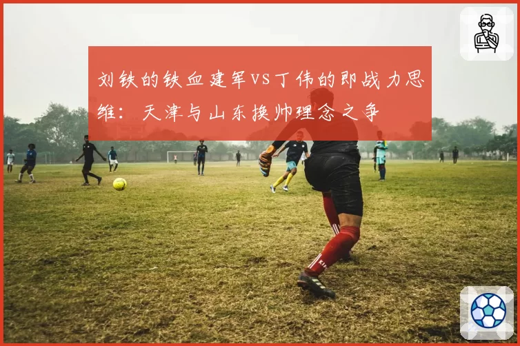 刘铁的铁血建军vs丁伟的即战力思维：天津与山东换帅理念之争