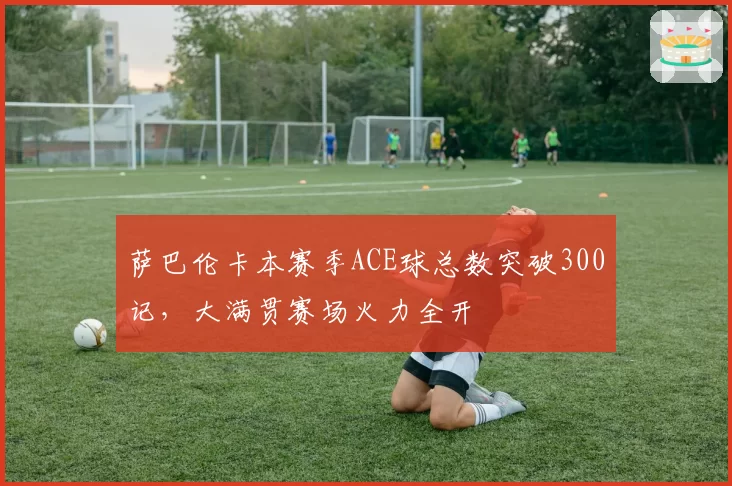 萨巴伦卡本赛季ACE球总数突破300记,大满贯赛场火力全开
