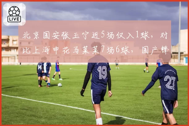 北京国安张玉宁近5场仅入1球,对比上海申花马莱莱7场6球,国产锋霸与归化锋线效率两极分化
