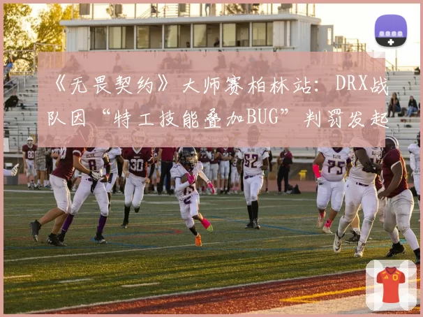 《无畏契约》大师赛柏林站：DRX战队因“特工技能叠加BUG”判罚发起七次正式抗议