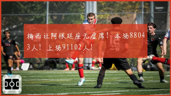 梅西让阿根廷座无虚席!本场88043人!上场91102人!