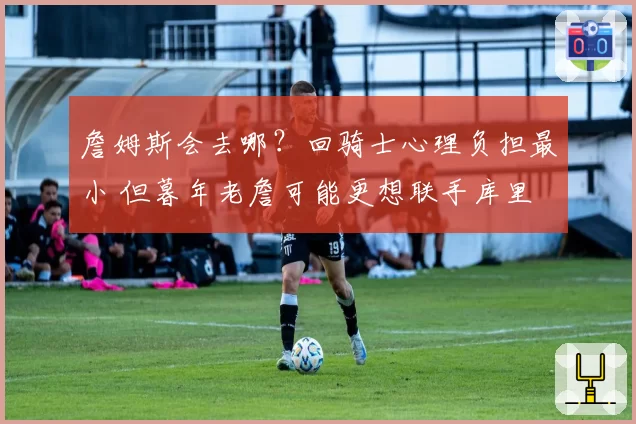 詹姆斯会去哪？回骑士心理负担最小 但暮年老詹可能更想联手库里