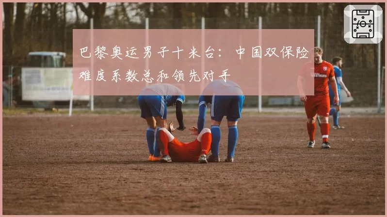 巴黎奥运男子十米台:中国双保险难度系数总和领先对手