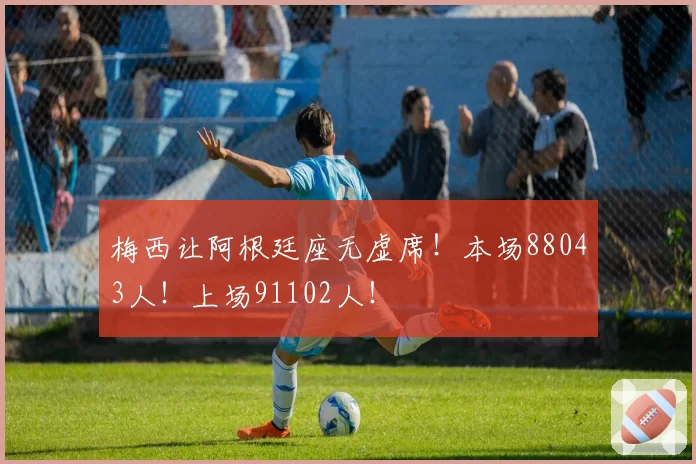 梅西让阿根廷座无虚席!本场88043人!上场91102人!