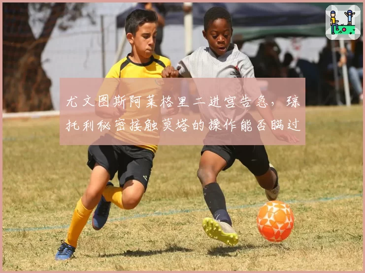 尤文图斯阿莱格里二进宫告急,琼托利秘密接触莫塔的操作能否瞒过更衣室?