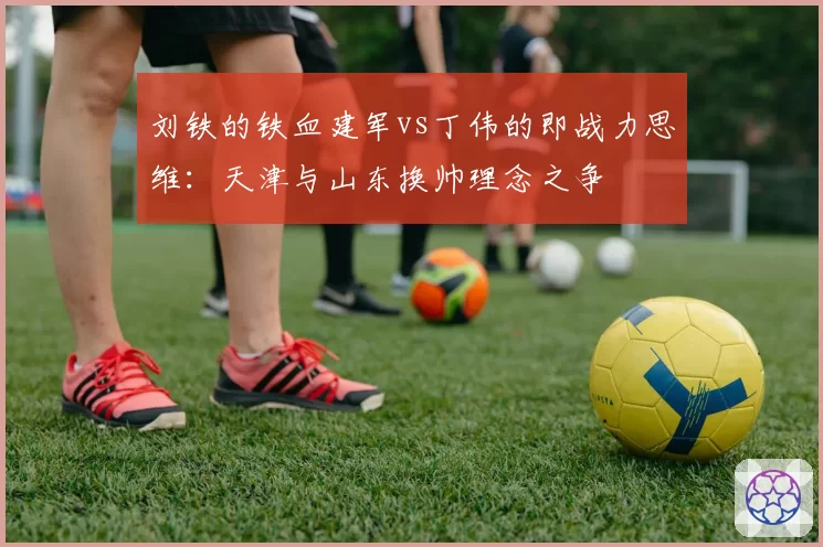 刘铁的铁血建军vs丁伟的即战力思维：天津与山东换帅理念之争