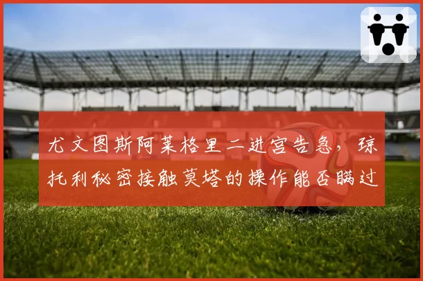 尤文图斯阿莱格里二进宫告急，琼托利秘密接触莫塔的操作能否瞒过更衣室？