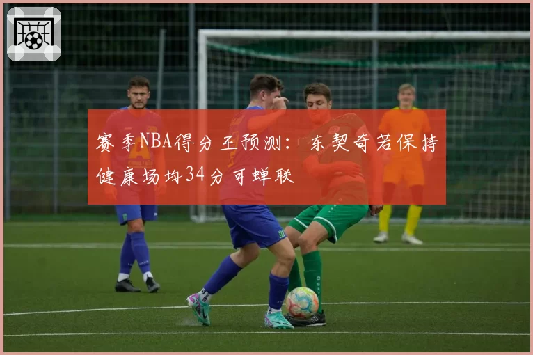 赛季NBA得分王预测：东契奇若保持健康场均34分可蝉联