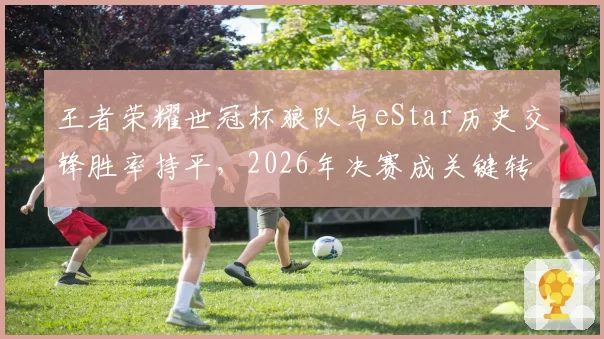 王者荣耀世冠杯狼队与eStar历史交锋胜率持平，2026年决赛成关键转折点