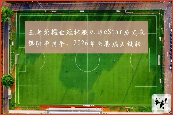 王者荣耀世冠杯狼队与eStar历史交锋胜率持平，2026年决赛成关键转折点