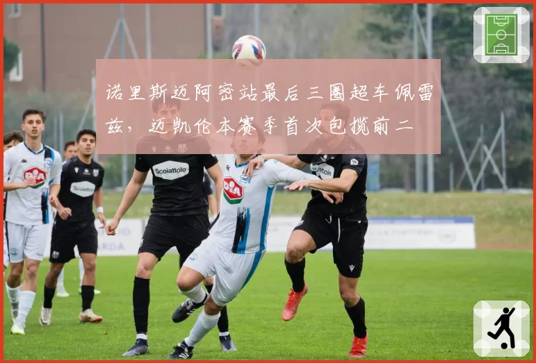 诺里斯迈阿密站最后三圈超车佩雷兹，迈凯伦本赛季首次包揽前二