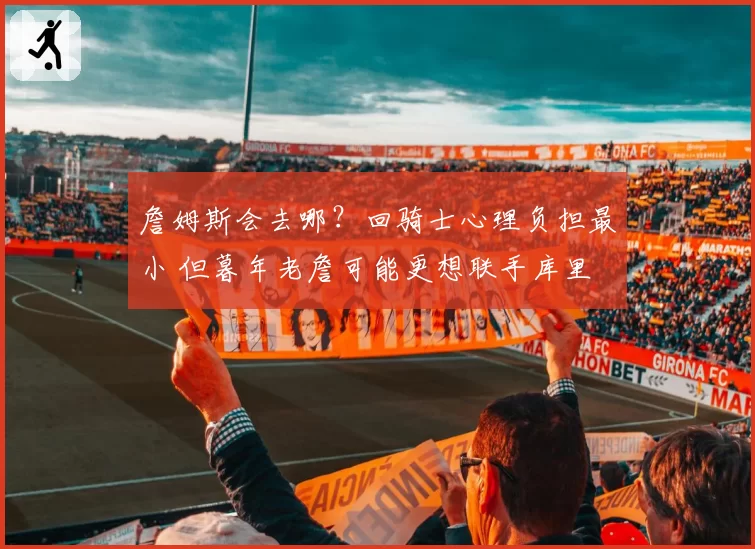 詹姆斯会去哪？回骑士心理负担最小 但暮年老詹可能更想联手库里