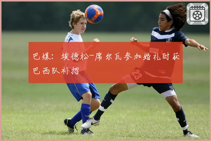 巴媒：埃德松-席尔瓦参加婚礼时获巴西队补招