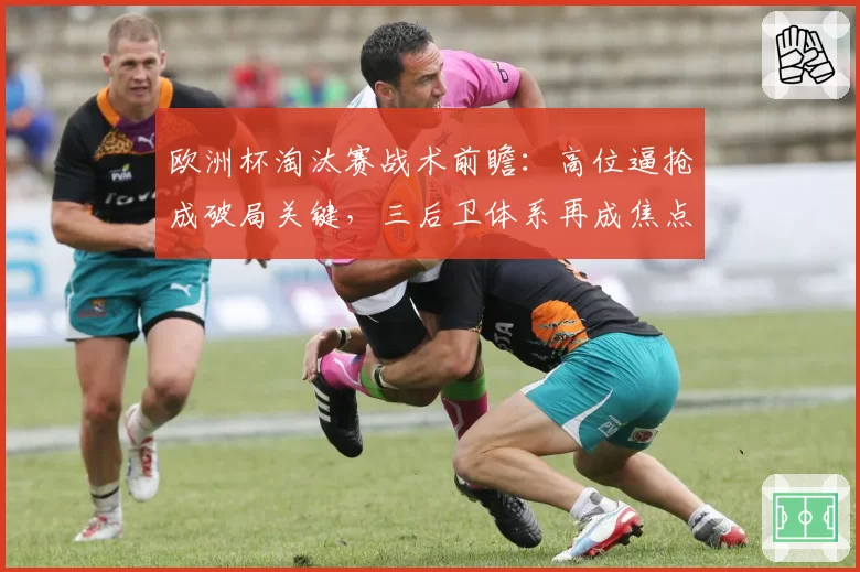 欧洲杯淘汰赛战术前瞻：高位逼抢成破局关键，三后卫体系再成焦点