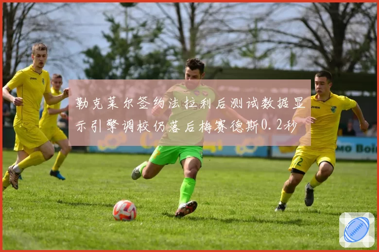 勒克莱尔签约法拉利后测试数据显示引擎调校仍落后梅赛德斯0.2秒