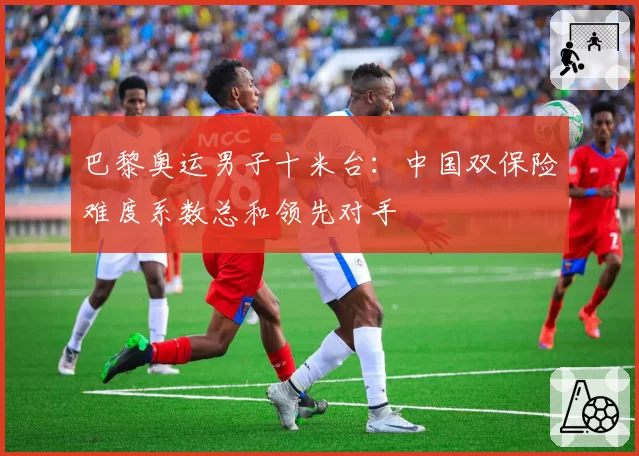 巴黎奥运男子十米台:中国双保险难度系数总和领先对手