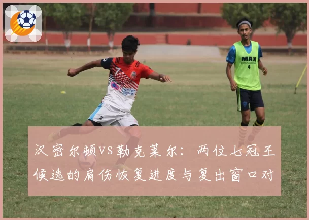 汉密尔顿vs勒克莱尔：两位七冠王候选的肩伤恢复进度与复出窗口对比