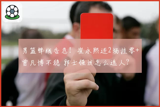 男篮锋线告急！崔永熙连2场挂零+曾凡博不稳 郭士强该怎么选人？