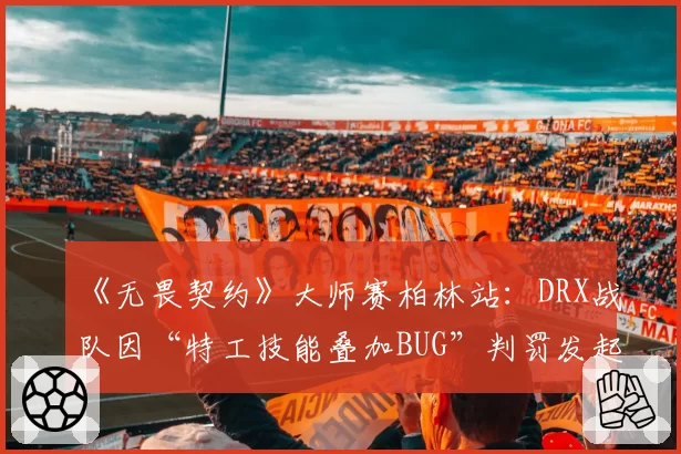 《无畏契约》大师赛柏林站：DRX战队因“特工技能叠加BUG”判罚发起七次正式抗议