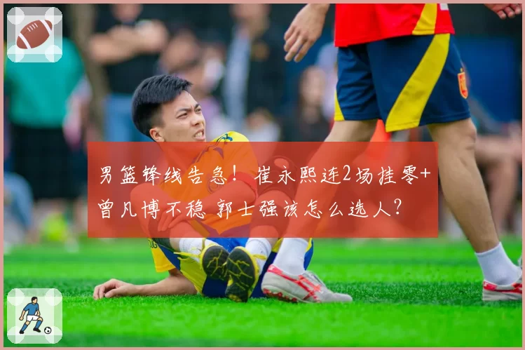 男篮锋线告急！崔永熙连2场挂零+曾凡博不稳 郭士强该怎么选人？
