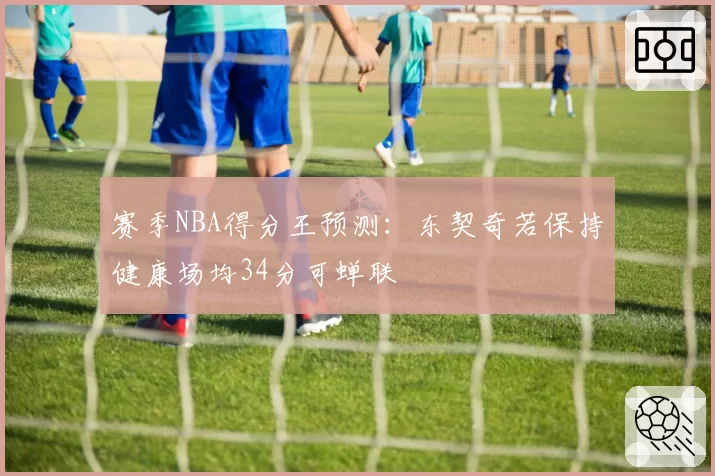 赛季NBA得分王预测：东契奇若保持健康场均34分可蝉联
