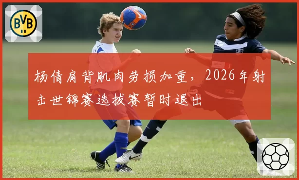 杨倩肩背肌肉劳损加重,2026年射击世锦赛选拔赛暂时退出