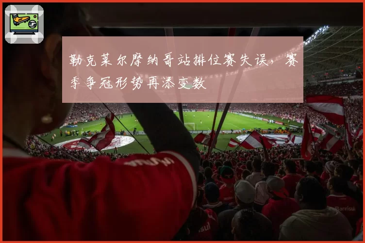 勒克莱尔摩纳哥站排位赛失误，赛季争冠形势再添变数