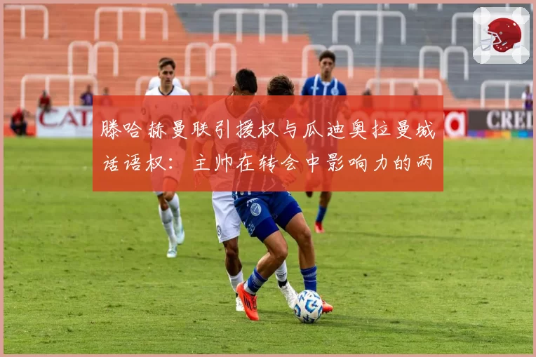 滕哈赫曼联引援权与瓜迪奥拉曼城话语权：主帅在转会中影响力的两极分化