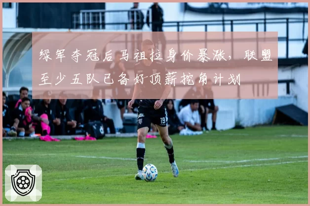 绿军夺冠后马祖拉身价暴涨,联盟至少五队已备好顶薪挖角计划