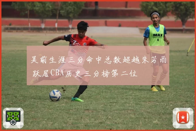 吴前生涯三分命中总数超越朱芳雨 跃居CBA历史三分榜第二位