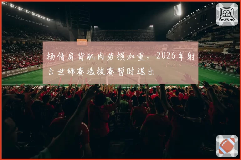 杨倩肩背肌肉劳损加重，2026年射击世锦赛选拔赛暂时退出