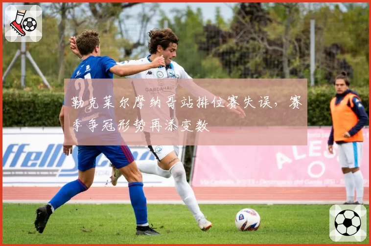 勒克莱尔摩纳哥站排位赛失误，赛季争冠形势再添变数