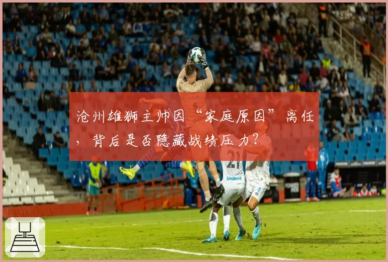 沧州雄狮主帅因“家庭原因”离任，背后是否隐藏战绩压力？