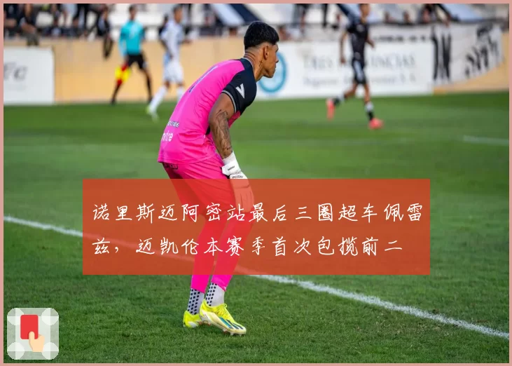 诺里斯迈阿密站最后三圈超车佩雷兹，迈凯伦本赛季首次包揽前二