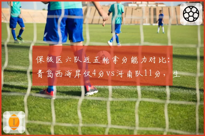 保级区六队近五轮拿分能力对比:青岛西海岸仅4分vs河南队11分,生死时速差距几何