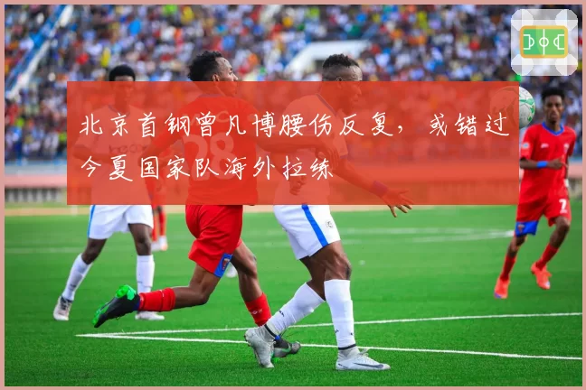 北京首钢曾凡博腰伤反复,或错过今夏国家队海外拉练