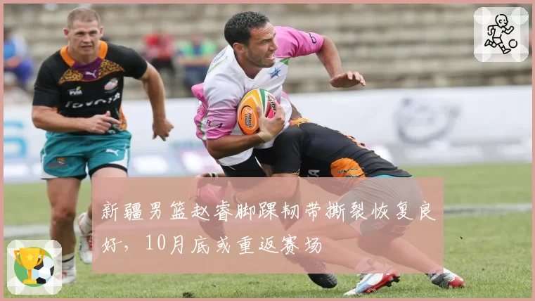 新疆男篮赵睿脚踝韧带撕裂恢复良好，10月底或重返赛场