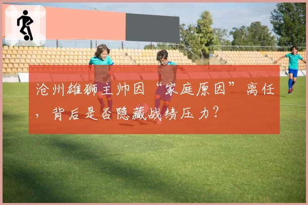 沧州雄狮主帅因“家庭原因”离任，背后是否隐藏战绩压力？