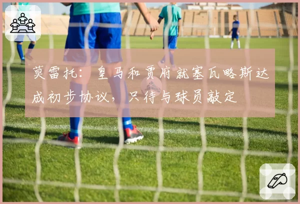 莫雷托:皇马和贾府就塞瓦略斯达成初步协议,只待与球员敲定